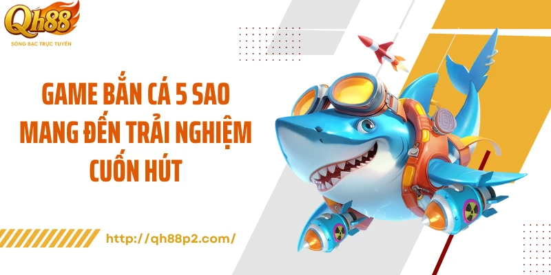 Game bắn cá 5 sao mang đến trải nghiệm cuốn hút